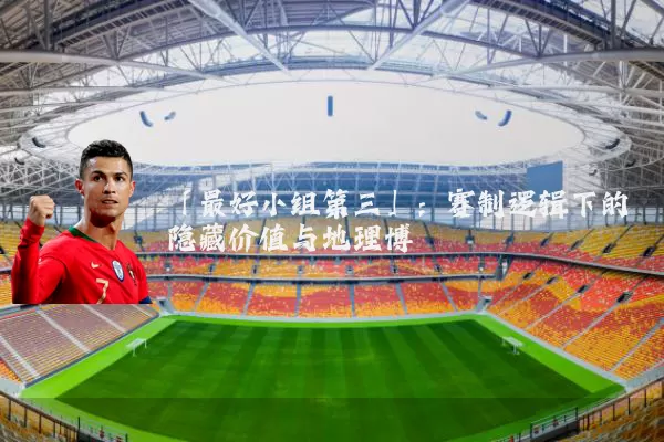 「最好小组第三」：赛制逻辑下的隐藏价值与地理博弈