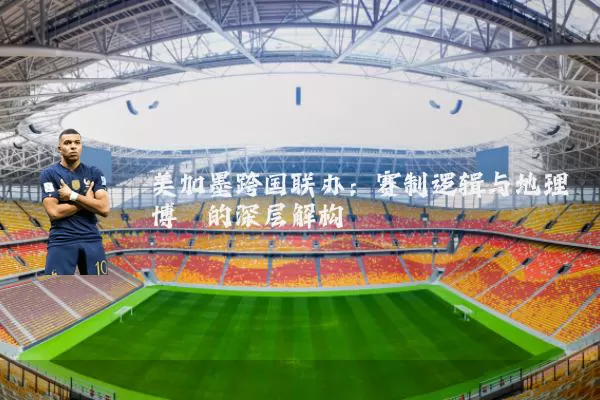 美加墨跨国联办：赛制逻辑与地理博弈的深层解构