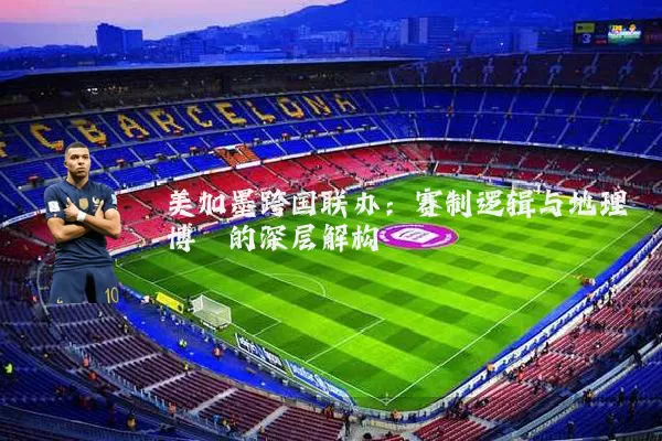 美加墨跨国联办：赛制逻辑与地理博弈的深层解构