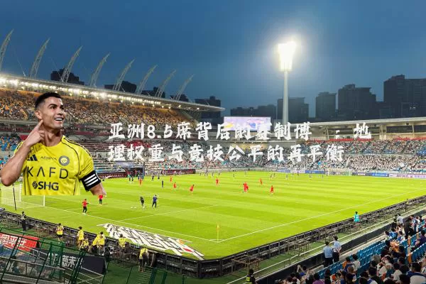 亚洲8.5席背后的赛制博弈：地理权重与竞技公平的再平衡